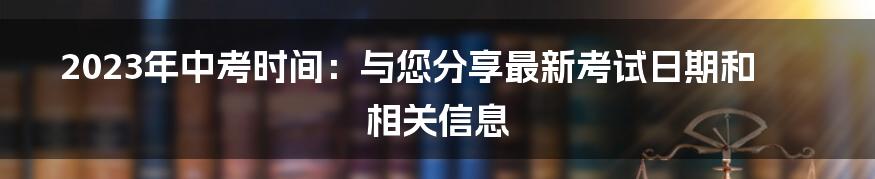 2023年中考时间：与您分享最新考试日期和相关信息