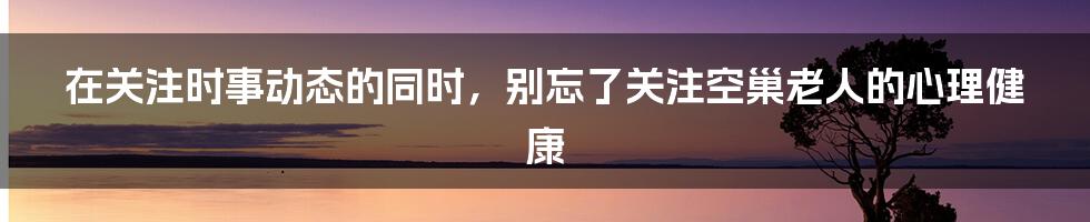 在关注时事动态的同时，别忘了关注空巢老人的心理健康