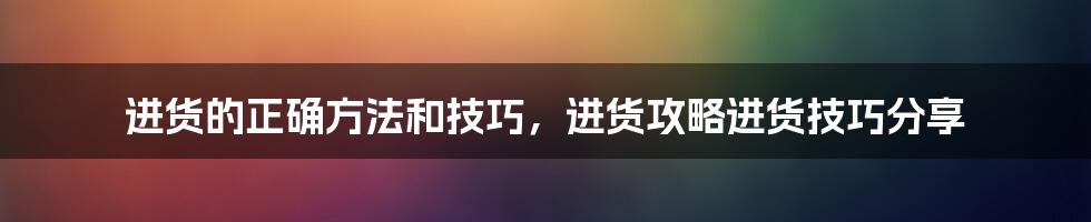 进货的正确方法和技巧，进货攻略进货技巧分享