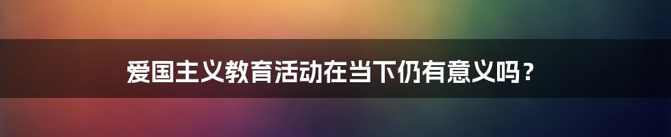 爱国主义教育活动在当下仍有意义吗？