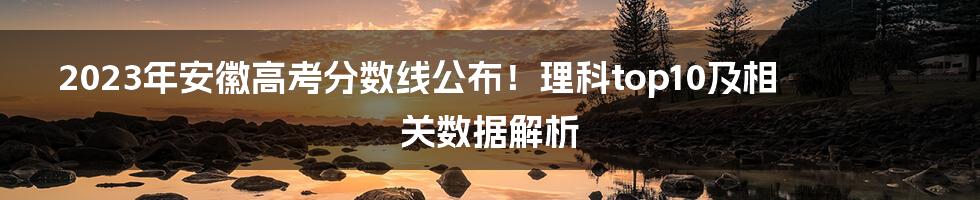 2023年安徽高考分数线公布！理科top10及相关数据解析