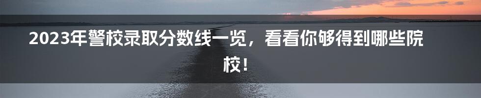 2023年警校录取分数线一览，看看你够得到哪些院校！