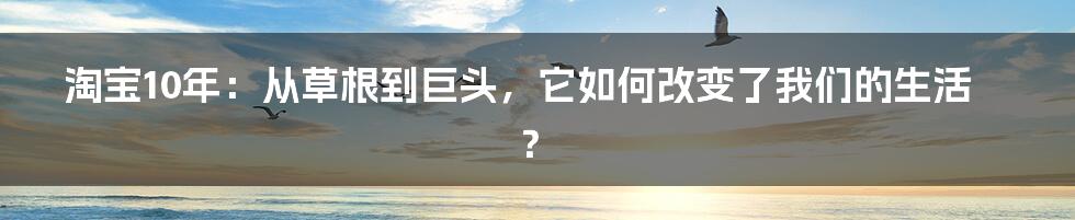 淘宝10年：从草根到巨头，它如何改变了我们的生活？