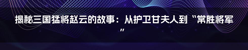 揭秘三国猛将赵云的故事：从护卫甘夫人到“常胜将军”