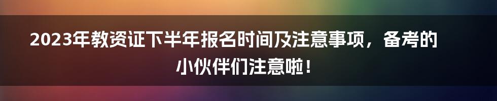 2023年教资证下半年报名时间及注意事项，备考的小伙伴们注意啦！