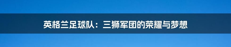 英格兰足球队：三狮军团的荣耀与梦想