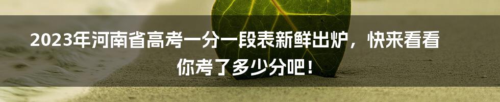 2023年河南省高考一分一段表新鲜出炉，快来看看你考了多少分吧！