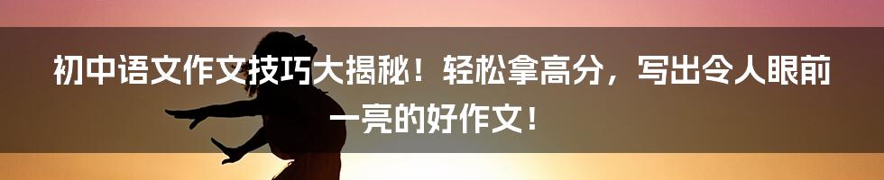 初中语文作文技巧大揭秘！轻松拿高分，写出令人眼前一亮的好作文！