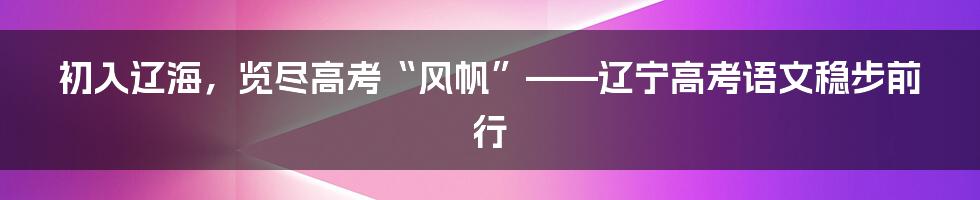 初入辽海，览尽高考“风帆”——辽宁高考语文稳步前行