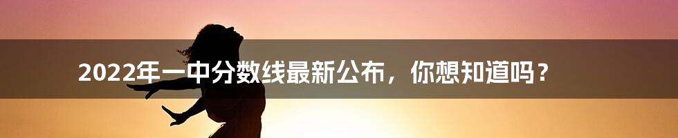 2022年一中分数线最新公布，你想知道吗？