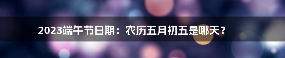 2023端午节日期：农历五月初五是哪天？