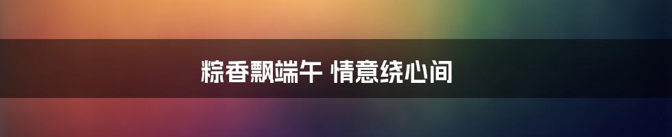 粽香飘端午 情意绕心间