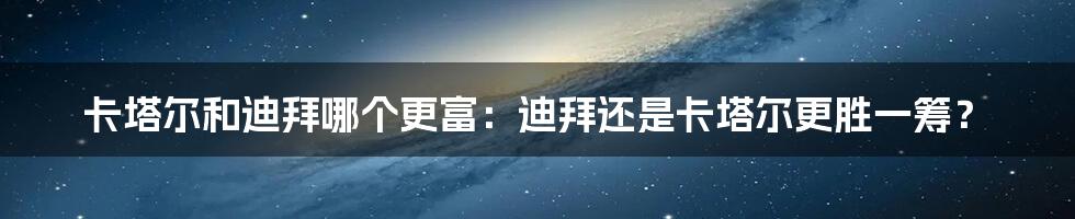 卡塔尔和迪拜哪个更富：迪拜还是卡塔尔更胜一筹？