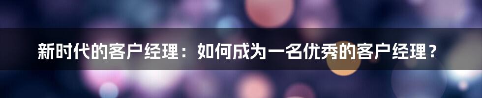 新时代的客户经理：如何成为一名优秀的客户经理？