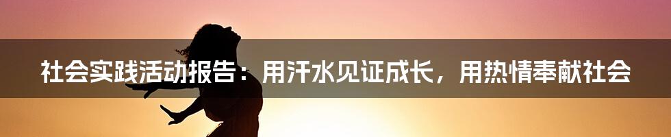 社会实践活动报告：用汗水见证成长，用热情奉献社会