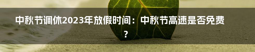 中秋节调休2023年放假时间：中秋节高速是否免费？