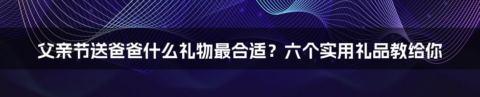 父亲节送爸爸什么礼物最合适？六个实用礼品教给你