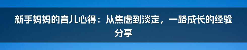 新手妈妈的育儿心得：从焦虑到淡定，一路成长的经验分享