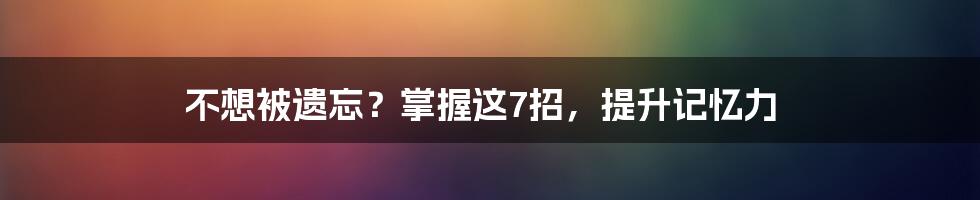 不想被遗忘？掌握这7招，提升记忆力