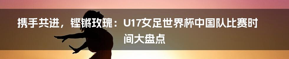 携手共进，铿锵玫瑰：U17女足世界杯中国队比赛时间大盘点