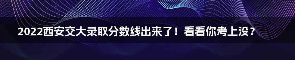 2022西安交大录取分数线出来了！看看你考上没？