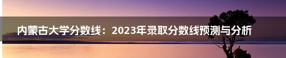 内蒙古大学分数线：2023年录取分数线预测与分析