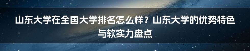 山东大学在全国大学排名怎么样？山东大学的优势特色与软实力盘点