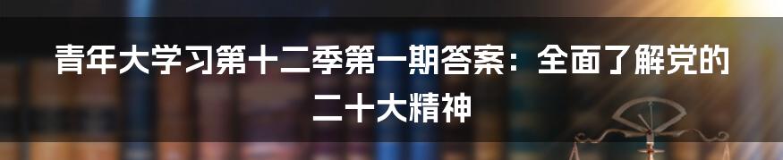 青年大学习第十二季第一期答案：全面了解党的二十大精神