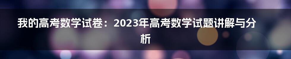 我的高考数学试卷：2023年高考数学试题讲解与分析