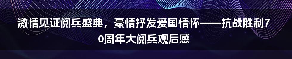 激情见证阅兵盛典，豪情抒发爱国情怀——抗战胜利70周年大阅兵观后感