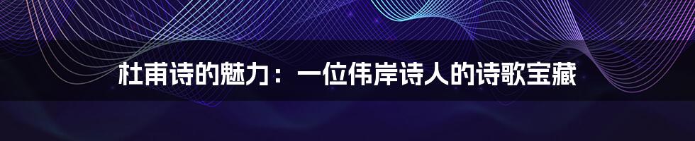 杜甫诗的魅力：一位伟岸诗人的诗歌宝藏