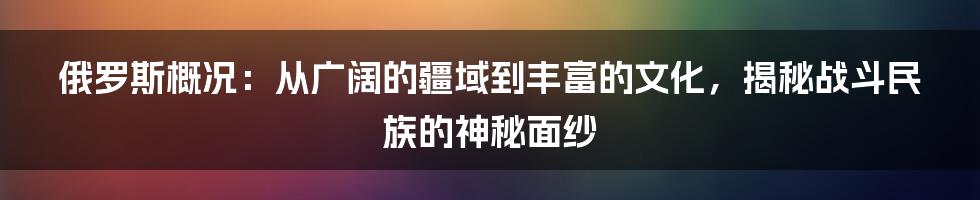 俄罗斯概况：从广阔的疆域到丰富的文化，揭秘战斗民族的神秘面纱