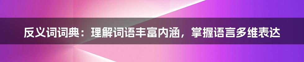 反义词词典：理解词语丰富内涵，掌握语言多维表达