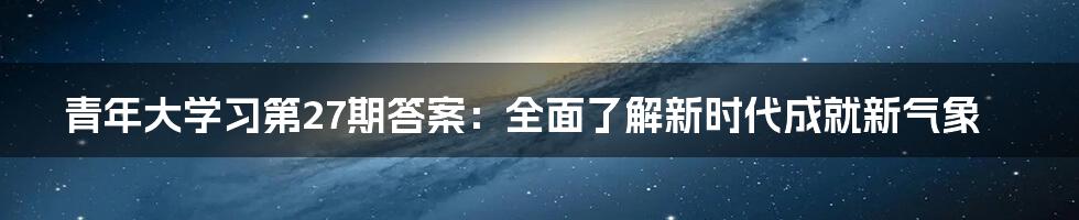 青年大学习第27期答案：全面了解新时代成就新气象