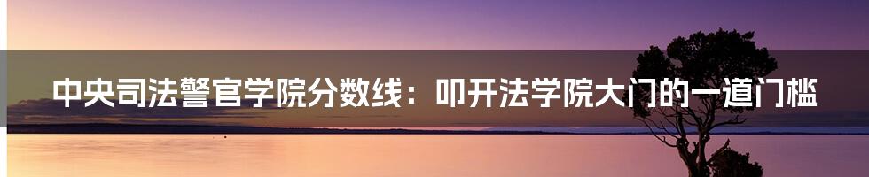 中央司法警官学院分数线：叩开法学院大门的一道门槛