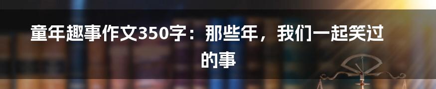 童年趣事作文350字：那些年，我们一起笑过的事