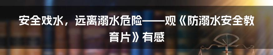 安全戏水，远离溺水危险——观《防溺水安全教育片》有感