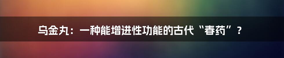 乌金丸：一种能增进性功能的古代“春药”？