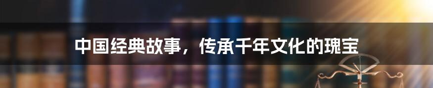 中国经典故事，传承千年文化的瑰宝