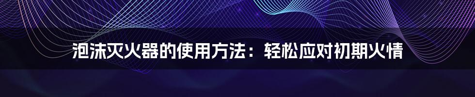 泡沫灭火器的使用方法：轻松应对初期火情