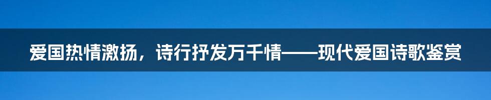 爱国热情激扬，诗行抒发万千情——现代爱国诗歌鉴赏