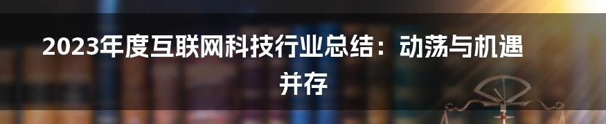 2023年度互联网科技行业总结：动荡与机遇并存