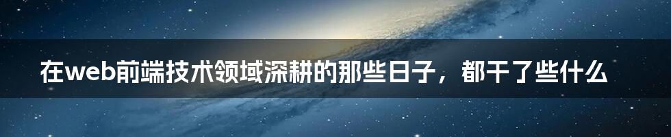 在web前端技术领域深耕的那些日子，都干了些什么