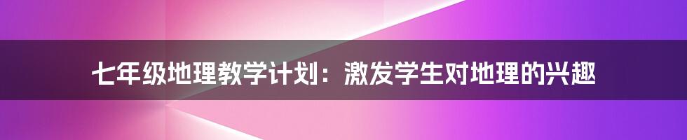 七年级地理教学计划：激发学生对地理的兴趣