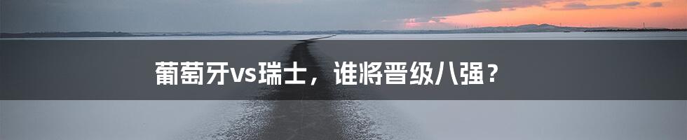 葡萄牙vs瑞士，谁将晋级八强？