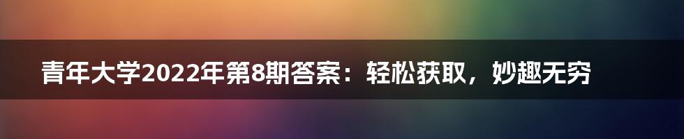 青年大学2022年第8期答案：轻松获取，妙趣无穷