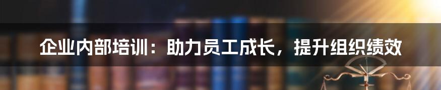 企业内部培训：助力员工成长，提升组织绩效