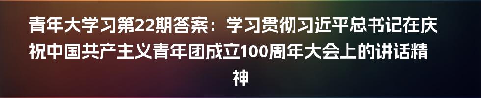 青年大学习第22期答案：学习贯彻习近平总书记在庆祝中国共产主义青年团成立100周年大会上的讲话精神