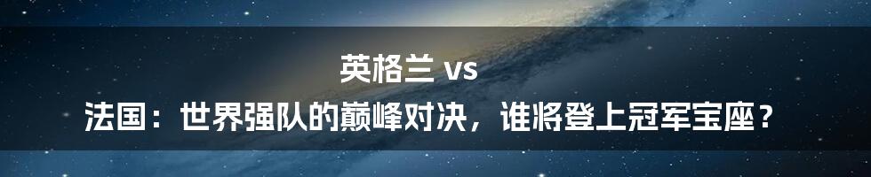 英格兰 vs 法国：世界强队的巅峰对决，谁将登上冠军宝座？