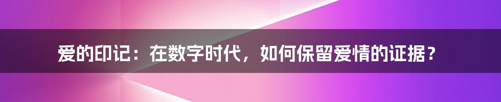 爱的印记：在数字时代，如何保留爱情的证据？